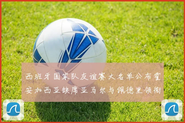西班牙国家队友谊赛大名单公布霍安加西亚缺席亚马尔与佩德里领衔出战