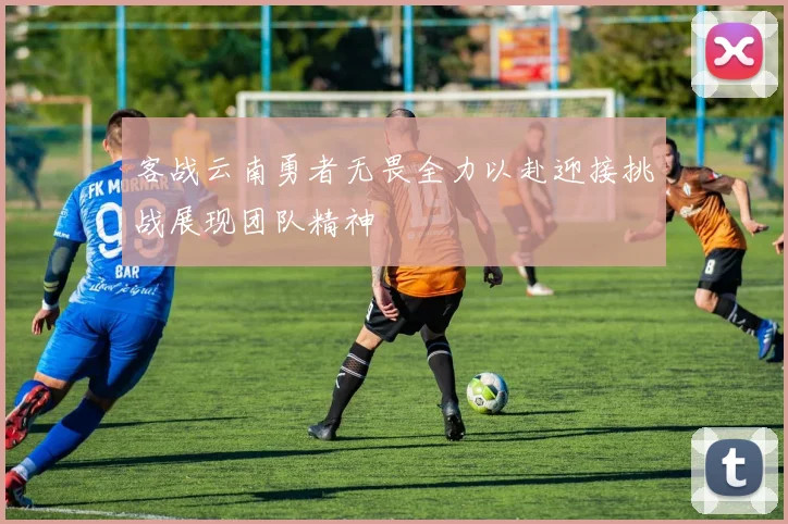 客战云南勇者无畏全力以赴迎接挑战展现团队精神