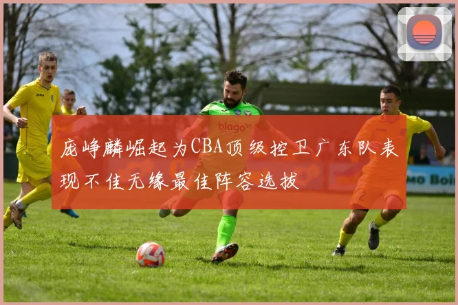 庞峥麟崛起为CBA顶级控卫广东队表现不佳无缘最佳阵容选拔