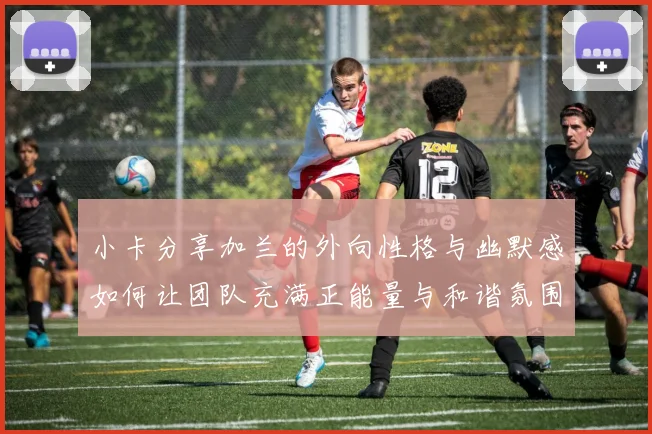 小卡分享加兰的外向性格与幽默感如何让团队充满正能量与和谐氛围