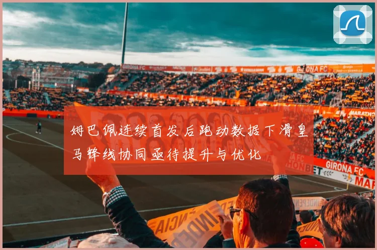姆巴佩连续首发后跑动数据下滑皇马锋线协同亟待提升与优化