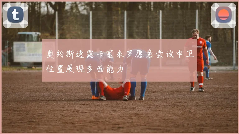 奥约斯透露卡塞米罗愿意尝试中卫位置展现多面能力