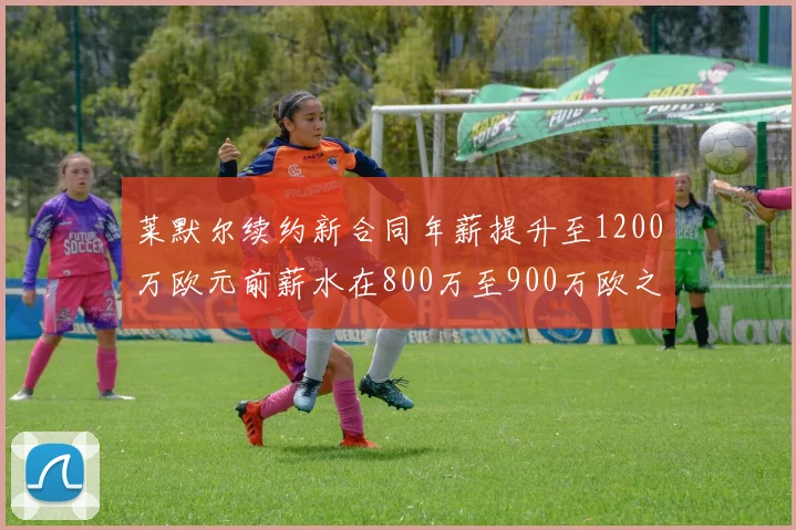 莱默尔续约新合同年薪提升至1200万欧元前薪水在800万至900万欧之间